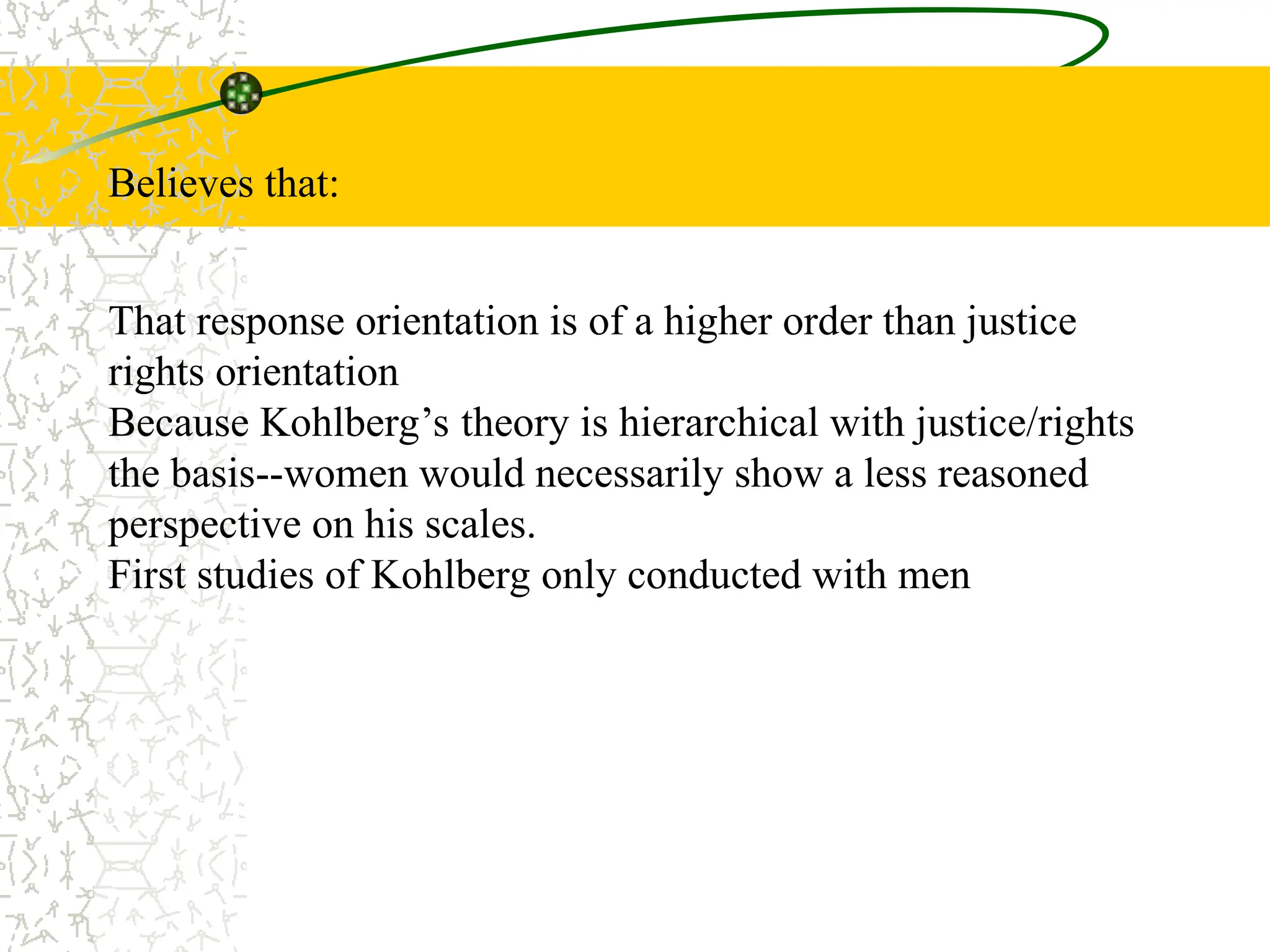Believes that:
That response orientation is of a higher order than justice
rights orientation
Because Kohlberg’s theory is hierarchical with justice/rights
the basis--women would necessarily show a less reasoned
perspective on his scales.
First studies of Kohlberg only conducted with men
 