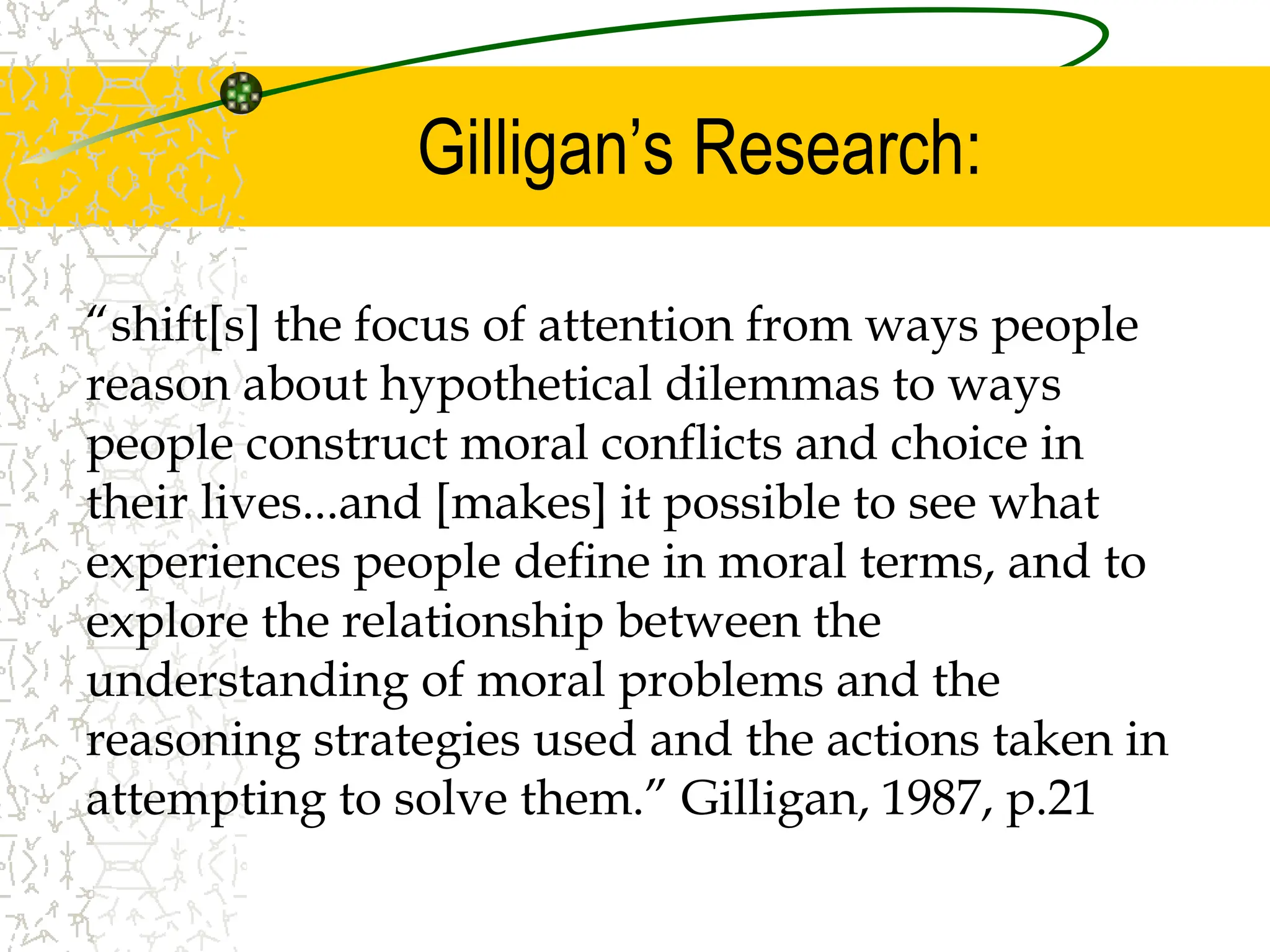 Gilligan’s Research:
“shift[s] the focus of attention from ways people
reason about hypothetical dilemmas to ways
people construct moral conflicts and choice in
their lives...and [makes] it possible to see what
experiences people define in moral terms, and to
explore the relationship between the
understanding of moral problems and the
reasoning strategies used and the actions taken in
attempting to solve them.” Gilligan, 1987, p.21
 