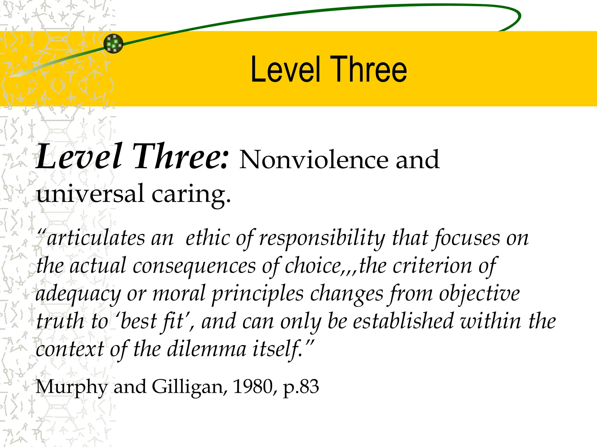 Level Three
Level Three: Nonviolence and
universal caring.
“articulates an ethic of responsibility that focuses on
the actual consequences of choice,,,the criterion of
adequacy or moral principles changes from objective
truth to ‘best fit’, and can only be established within the
context of the dilemma itself.”
Murphy and Gilligan, 1980, p.83
 