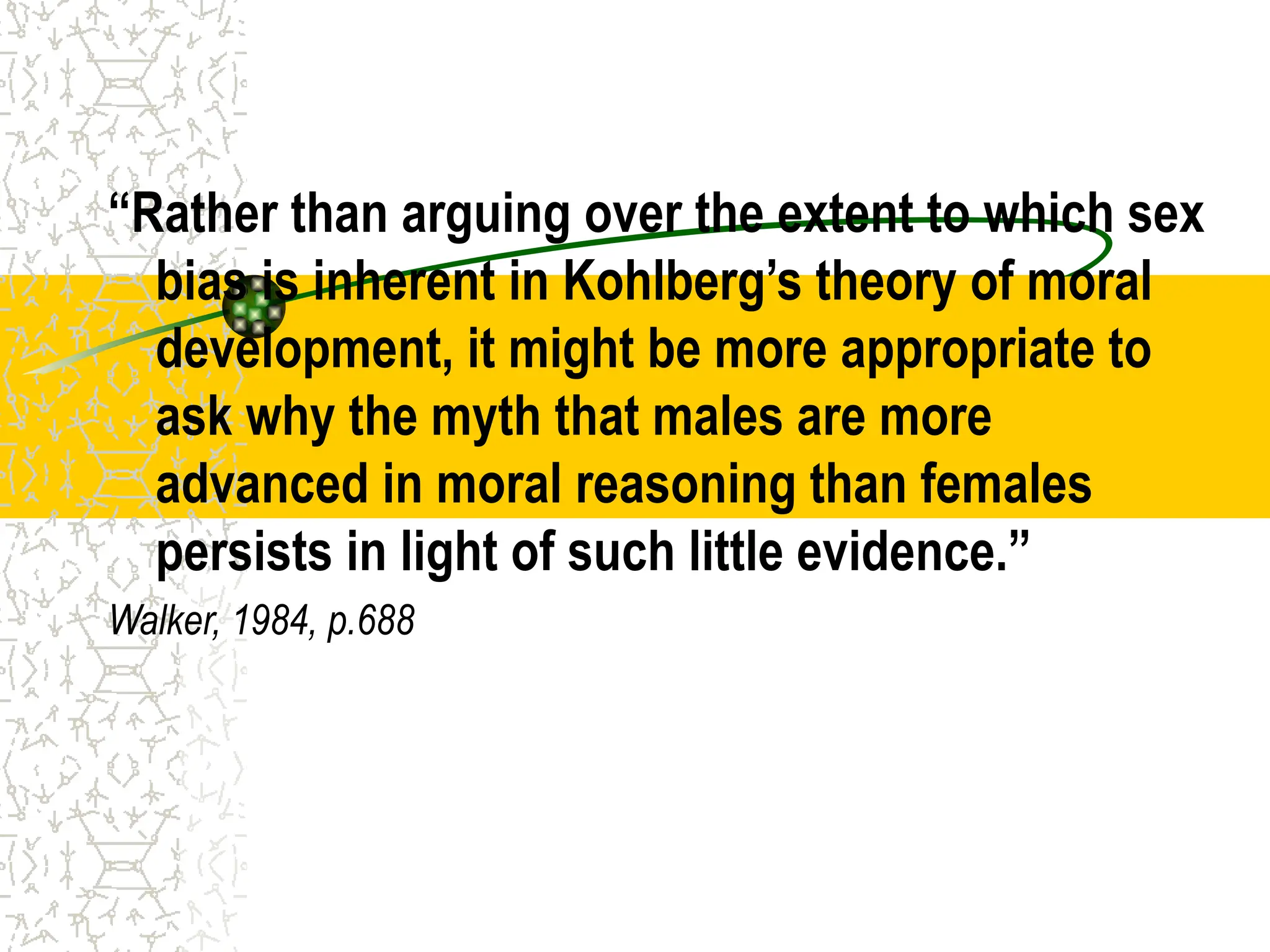 “Rather than arguing over the extent to which sex
bias is inherent in Kohlberg’s theory of moral
development, it might be more appropriate to
ask why the myth that males are more
advanced in moral reasoning than females
persists in light of such little evidence.”
Walker, 1984, p.688
 