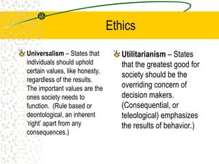 Ethics
Universalism – States that
individuals should uphold
certain values, like honesty,
regardless of the results.
The important values are the
ones society needs to
function. (Rule based or
deontological, an inherent
‘right’ apart from any
consequences.)
Utilitarianism – States
that the greatest good for
society should be the
overriding concern of
decision makers.
(Consequential, or
teleological) emphasizes
the results of behavior.)
 