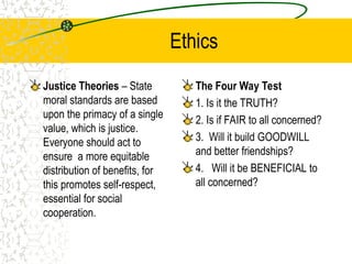 Ethics
Justice Theories – State
moral standards are based
upon the primacy of a single
value, which is justice.
Everyone should act to
ensure a more equitable
distribution of benefits, for
this promotes self-respect,
essential for social
cooperation.
The Four Way Test
1. Is it the TRUTH?
2. Is if FAIR to all concerned?
3. Will it build GOODWILL
and better friendships?
4. Will it be BENEFICIAL to
all concerned?
 