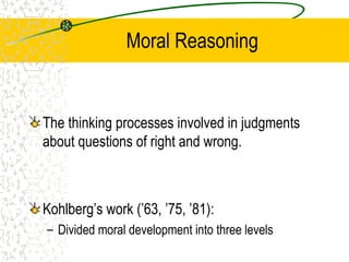 Moral Reasoning
The thinking processes involved in judgments
about questions of right and wrong.
Kohlberg’s work (’63, ’75, ’81):
– Divided moral development into three levels
 