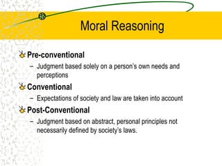 Moral Reasoning
Pre-conventional
– Judgment based solely on a person’s own needs and
perceptions
Conventional
– Expectations of society and law are taken into account
Post-Conventional
– Judgment based on abstract, personal principles not
necessarily defined by society’s laws.
 