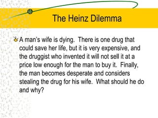 The Heinz Dilemma
A man’s wife is dying. There is one drug that
could save her life, but it is very expensive, and
the druggist who invented it will not sell it at a
price low enough for the man to buy it. Finally,
the man becomes desperate and considers
stealing the drug for his wife. What should he do
and why?
 