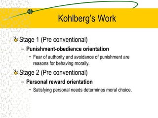 Kohlberg’s Work
Stage 1 (Pre conventional)
– Punishment-obedience orientation
• Fear of authority and avoidance of punishment are
reasons for behaving morally.
Stage 2 (Pre conventional)
– Personal reward orientation
• Satisfying personal needs determines moral choice.
 