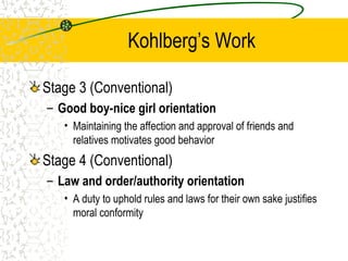 Kohlberg’s Work
Stage 3 (Conventional)
– Good boy-nice girl orientation
• Maintaining the affection and approval of friends and
relatives motivates good behavior
Stage 4 (Conventional)
– Law and order/authority orientation
• A duty to uphold rules and laws for their own sake justifies
moral conformity
 