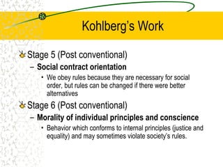 Kohlberg’s Work
Stage 5 (Post conventional)
– Social contract orientation
• We obey rules because they are necessary for social
order, but rules can be changed if there were better
alternatives
Stage 6 (Post conventional)
– Morality of individual principles and conscience
• Behavior which conforms to internal principles (justice and
equality) and may sometimes violate society’s rules.
 