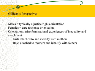Gilligan’s Perspective:
Males = typically a justice/rights orientation
Females = care response orientation
Orientations arise form rational experiences of inequality and
attachment
Girls attached to and identify with mothers
Boys attached to mothers and identify with fathers
 