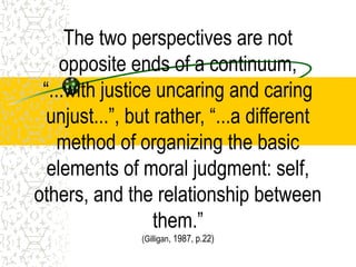 The two perspectives are not
opposite ends of a continuum,
“...with justice uncaring and caring
unjust...”, but rather, “...a different
method of organizing the basic
elements of moral judgment: self,
others, and the relationship between
them.”
(Gilligan, 1987, p.22)
 