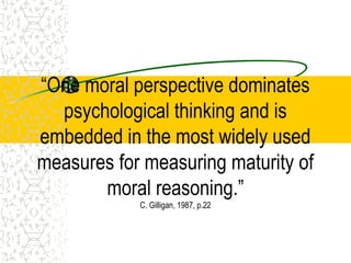 “One moral perspective dominates
psychological thinking and is
embedded in the most widely used
measures for measuring maturity of
moral reasoning.”
C. Gilligan, 1987, p.22
 