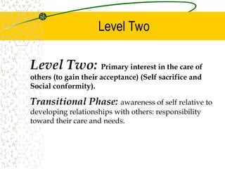 Level Two
Level Two: Primary interest in the care of
others (to gain their acceptance) (Self sacrifice and
Social conformity).
Transitional Phase: awareness of self relative to
developing relationships with others: responsibility
toward their care and needs.
 
