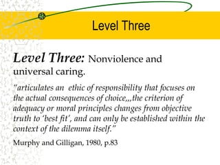 Level Three
Level Three: Nonviolence and
universal caring.
“articulates an ethic of responsibility that focuses on
the actual consequences of choice,,,the criterion of
adequacy or moral principles changes from objective
truth to ‘best fit’, and can only be established within the
context of the dilemma itself.”
Murphy and Gilligan, 1980, p.83
 