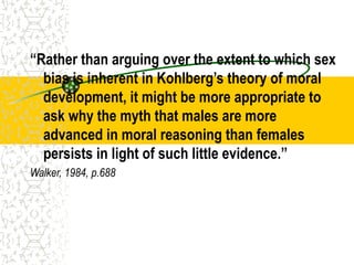 “Rather than arguing over the extent to which sex
bias is inherent in Kohlberg’s theory of moral
development, it might be more appropriate to
ask why the myth that males are more
advanced in moral reasoning than females
persists in light of such little evidence.”
Walker, 1984, p.688
 