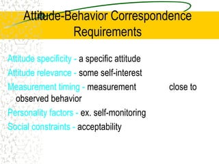 Attitude-Behavior Correspondence
Requirements
Attitude specificity - a specific attitude
Attitude relevance - some self-interest
Measurement timing - measurement close to
observed behavior
Personality factors - ex. self-monitoring
Social constraints - acceptability
 