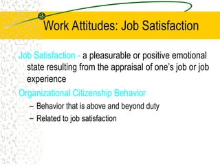 Work Attitudes: Job Satisfaction
Job Satisfaction - a pleasurable or positive emotional
state resulting from the appraisal of one’s job or job
experience
Organizational Citizenship Behavior
– Behavior that is above and beyond duty
– Related to job satisfaction
 