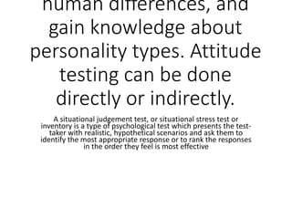 human differences, and
gain knowledge about
personality types. Attitude
testing can be done
directly or indirectly.
A situational judgement test, or situational stress test or
inventory is a type of psychological test which presents the test-
taker with realistic, hypothetical scenarios and ask them to
identify the most appropriate response or to rank the responses
in the order they feel is most effective
 