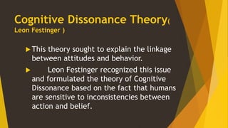 Cognitive Dissonance Theory(
Leon Festinger )
This theory sought to explain the linkage
between attitudes and behavior.
Leon Festinger recognized this issue
and formulated the theory of Cognitive
Dissonance based on the fact that humans
are sensitive to inconsistencies between
action and belief.
