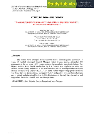 ZENITH International Journal of Multidisciplinary Research _______________ISSN 2231-5780
Vol.4 (3), MARCH (2014), pp. 149-154
Online available at zenithresearch.org.in
ATTITUDE TOWARDS DOWRY
WANGKHEIRAKPAM BIDYABATI*; DR SOIBAM BIRAHARI SINGH**;
RAJKUMAR SURESH SINGH***
*RESEARCH STUDENT
DEPARTMENT OF ADULT CONTINUING EDUCATION & EXTENSION
MANIPUR UNIVERSITY, IMPHAL, MANIPUR-795003 (INDIA)
**ASSOCIATE PROFESSOR AND HEAD
DEPARTMENT OF EDUCATION
Y. K. COLLEGE, WANGJING, MANIPUR
***RESEARCH STUDENT
DEPARTMENT OF ADULT CONTINUING EDUCATION & EXTENSION
MANIPUR UNIVERSITY, IMPHAL, MANIPUR-795003 (INDIA)
ABSTRACT
The current paper attempted to find out the attitude of marriageable women of 18
wards of Nambol Municipal Council, Manipur (India) towards dowry. Altogether 200
respondents in the age group 18-31 years were taken through cluster sampling technique. The
Dowry Attitude Scale (DAS) standardized by R.R. Sharma was employed to assess the
attitude towards dowry. The results of the study indicated that the marriageable had favorable
attitude towards dowry (mean= 192.215, SD= 2.96). Further negative negligible correlation
was found between dowry attitude and age (r=-0.065) and positive low correlation between
dowry attitude and educational level (r= 0.386). Limitations of the study have been given and
suggestions for further research have also been provided.
KEYWORDS: Age, Attitude, Dowry, Educational level, Women.
View publication stats
View publication stats
 