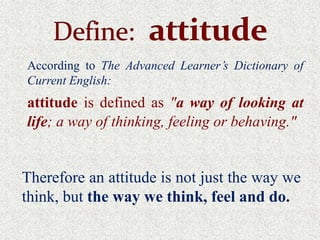 According to The Advanced Learner’s Dictionary of
Current English:
attitude is defined as "a way of looking at
life; a way of thinking, feeling or behaving."


Therefore an attitude is not just the way we
think, but the way we think, feel and do.
 