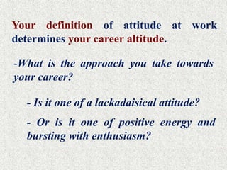 Your definition of attitude at work
determines your career altitude.

-What is the approach you take towards
your career?

  - Is it one of a lackadaisical attitude?
  - Or is it one of positive energy and
  bursting with enthusiasm?
 