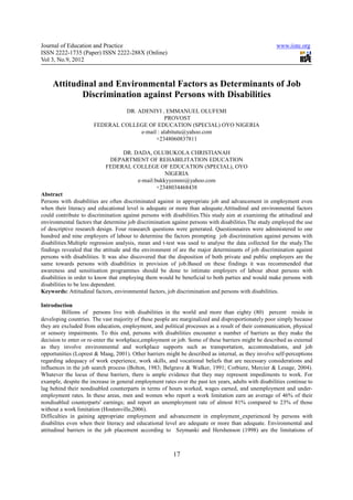 Journal of Education and Practice                                                                      www.iiste.org
ISSN 2222-1735 (Paper) ISSN 2222-288X (Online)
Vol 3, No.9, 2012



     Attitudinal and Environmental Factors as Determinants of Job
            Discrimination against Persons with Disabilities
                                DR. ADENIYI , EMMANUEL OLUFEMI
                                               PROVOST
                       FEDERAL COLLEGE OF EDUCATION (SPECIAL) OYO NIGERIA
                                     e-mail : alabitutu@yahoo.com
                                           +2348060837811

                                 DR. DADA, OLUBUKOLA CHRISTIANAH
                             DEPARTMENT OF REHABILITATION EDUCATION
                            FEDERAL COLLEGE OF EDUCATION (SPECIAL), OYO
                                                 NIGERIA
                                      e-mail:bukkyyemmi@yahoo.com
                                              +2348034468438
Abstract
Persons with disabilities are often discriminated against in appropriate job and advancement in employment even
when their literacy and educational level is adequate or more than adequate.Attitudinal and environmental factors
could contribute to discrimination against persons with disabilities.This study aim at examining the attitudinal and
environmental factors that determine job discrimination against persons with disabilities.The study employed the use
of descriptive research design. Four reasearch questions were generated. Questionnaires were administered to one
hundred and nine employers of labour to determine the factors prompting job discrimination against persons with
disabilities.Multiple regression analysis, mean and t-test was used to analyse the data collected for the study.The
findings revealed that the attitude and the environment of are the major determinants of job discrimination against
persons with disabilities. It was also discovered that the disposition of both private and public employers are the
same towards persons with disabilities in provision of job.Based on these findings it was recommended that
awareness and sensitisation programmes should be done to intimate employers of labour about persons with
disabilities in order to know that employing them would be beneficial to both parties and would make persons with
disabilities to be less dependent.
Keywords: Attitudinal factors, environmental factors, job discrimination and persons with disabilities.

Introduction
          Billions of persons live with disabilities in the world and more than eighty (80) percent reside in
developing countries. The vast majority of these people are marginalized and disproportionately poor simply because
they are excluded from education, employment, and political processes as a result of their communication, physical
or sensory impairments. To this end, persons with disabilities encounter a number of barriers as they make the
decision to enter or re-enter the workplace,employment or job. Some of these barriers might be described as external
as they involve environmental and workplace supports such as transportation, accommodations, and job
opportunities (Loprest & Maag, 2001). Other barriers might be described as internal, as they involve self-perceptions
regarding adequacy of work experience, work skills, and vocational beliefs that are necessary considerations and
influences in the job search process (Bolton, 1983; Belgrave & Walker, 1991; Corbiere, Mercier & Lesage, 2004).
Whatever the locus of these barriers, there is ample evidence that they may represent impediments to work. For
example, despite the increase in general employment rates over the past ten years, adults with disabilities continue to
lag behind their nondisabled counterparts in terms of hours worked, wages earned, and unemployment and under-
employment rates. In these areas, men and women who report a work limitation earn an average of 46% of their
nondisabled counterparts' earnings; and report an unemployment rate of almost 81% compared to 23% of those
without a work limitation (Houtenville,2006).
Difficulties in gaining appropriate employment and advancement in employment experienced by persons with
disabilites even when their literacy and educational level are adequate or more than adequate. Environmental and
attitudinal barriers in the job placement according to Szymanki and Hershenson (1998) are the limitations of



                                                         17
 