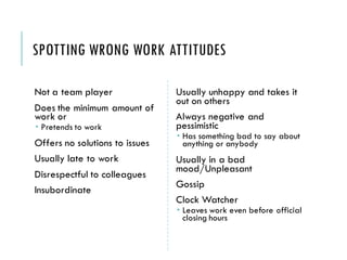 SPOTTING WRONG WORK ATTITUDES
Not a team player
Does the minimum amount of
work or
 Pretends to work
Offers no solutions to issues
Usually late to work
Disrespectful to colleagues
Insubordinate
Usually unhappy and takes it
out on others
Always negative and
pessimistic
 Has something bad to say about
anything or anybody
Usually in a bad
mood/Unpleasant
Gossip
Clock Watcher
 Leaves work even before official
closing hours
 
