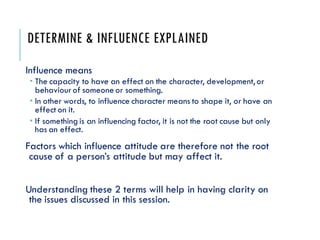 DETERMINE & INFLUENCE EXPLAINED
Influence means
 The capacity to have an effect on the character, development, or
behaviour of someone or something.
 In other words, to influence character means to shape it, or have an
effect on it.
 If something is an influencing factor, it is not the root cause but only
has an effect.
Factors which influence attitude are therefore not the root
cause of a person’s attitude but may affect it.
Understanding these 2 terms will help in having clarity on
the issues discussed in this session.
 