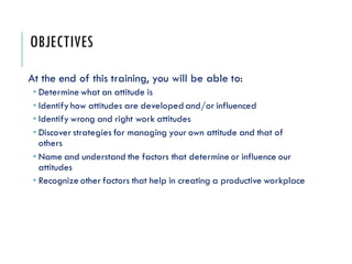 OBJECTIVES
At the end of this training, you will be able to:
• Determine what an attitude is
• Identify how attitudes are developedand/or influenced
• Identify wrong and right work attitudes
• Discover strategies for managing your own attitude and that of
others
• Name and understand the factors that determine or influence our
attitudes
• Recognize other factors that help in creating a productive workplace
 