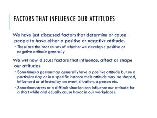 FACTORS THAT INFLUENCE OUR ATTITUDES
We have just discussed factors that determine or cause
people to have either a positive or negative attitude.
 These are the root causes of whether we develop a positive or
negative attitude generally
We will now discuss factors that influence, affect or shape
our attitudes.
 Sometimesa person may generally have a positive attitude but on a
particularday or in a specific instance their attitude may be shaped,
influenced or affected by an event, situation, a person etc.
 Sometimesstress or a difficult situation can influence our attitude for
a short while and equally cause havoc in our workplaces.
 
