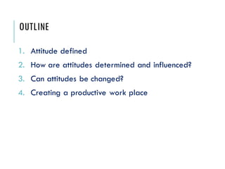 OUTLINE
1. Attitude defined
2. How are attitudes determined and influenced?
3. Can attitudes be changed?
4. Creating a productive work place
 