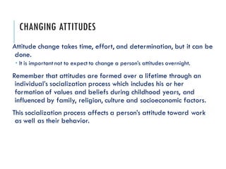 CHANGING ATTITUDES
Attitude change takes time, effort, and determination, but it can be
done.
 It is important not to expect to change a person’s attitudes overnight.
Remember that attitudes are formed over a lifetime through an
individual’s socialization process which includes his or her
formation of values and beliefs during childhood years, and
influenced by family, religion, culture and socioeconomic factors.
This socialization process affects a person’s attitude toward work
as well as their behavior.
 