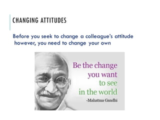CHANGING ATTITUDES
Before you seek to change a colleague’s attitude
however, you need to change your own
 