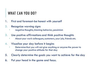 WHAT CAN YOU DO?
1. First and foremost-be honest with yourself
2. Recognize warning signs
 negative thoughts, blaming behavior, pessimism
3. Use positive affirmations and think positive thoughts
 About your work colleagues, customers, your job, friends etc.
4. Visualize your day before it begins
 Determine that you will not give anything or anyone the power to
change your positive attitude for that day
5. Clearly determine the goals you want to achieve for the day
6. Put your head in the game and focus.
 