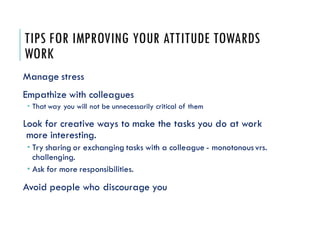 TIPS FOR IMPROVING YOUR ATTITUDE TOWARDS
WORK
Manage stress
Empathize with colleagues
 That way you will not be unnecessarily critical of them
Look for creative ways to make the tasks you do at work
more interesting.
 Try sharing or exchanging tasks with a colleague - monotonous vrs.
challenging.
 Ask for more responsibilities.
Avoid people who discourage you
 