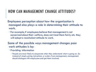 HOW CAN MANAGEMENT CHANGE ATTITUDES?
Employees perception about how the organization is
managed also plays a role in determining their attitude to
work.
 For example, if employeesbelieve that management is not
concerned about their welfare, does not treat them fairly etc. they
will adopt a nonchalant attitude to work.
Some of the possible ways management changes poor
work attitudes is by:
 Providing information
 People are more likely to cooperate when they understand what is going on. So
instead of simply giving instructions or orders from management, management
should dialogue with employees and get them involved
 