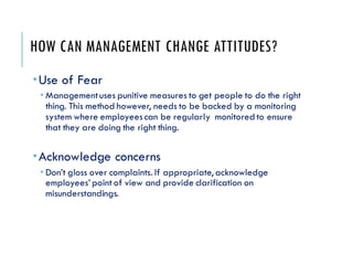 HOW CAN MANAGEMENT CHANGE ATTITUDES?
Use of Fear
 Managementuses punitive measures to get people to do the right
thing. This method however, needs to be backed by a monitoring
system where employeescan be regularly monitored to ensure
that they are doing the right thing.
Acknowledge concerns
 Don’t gloss over complaints. If appropriate, acknowledge
employees’ point of view and provide clarification on
misunderstandings.
 