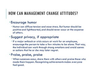 HOW CAN MANAGEMENT CHANGE ATTITUDES?
Encourage humor
 Humor can diffuse tension and ease stress. But humor should be
positive and lighthearted, and should never occur at the expense
of others.
Suggest privacy, if appropriate
 If a major setback or crisis occurs at work for an employee,
encourage the person to take a few minutes to be alone. That way,
the individual can work through strong emotions and avoid scenes
or actions that he or she may later regret.
Praise, praise, praise
 When successes occur, share them with others and praise those who
made them happen. Recognizing achievementsmakes everyone
feel good.
 