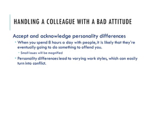 HANDLING A COLLEAGUE WITH A BAD ATTITUDE
Accept and acknowledge personality differences
 When you spend 8 hours a day with people, it is likely that they’re
eventually going to do something to offend you.
 Small issues will be magnified
 Personality differenceslead to varying work styles, which can easily
turn into conflict.
 