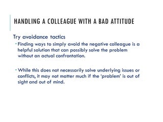 HANDLING A COLLEAGUE WITH A BAD ATTITUDE
Try avoidance tactics
 Finding ways to simply avoid the negative colleague is a
helpful solution that can possibly solve the problem
without an actual confrontation.
 While this does not necessarily solve underlying issues or
conflicts, it may not matter much if the ‘problem’ is out of
sight and out of mind.
 