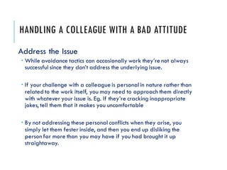 HANDLING A COLLEAGUE WITH A BAD ATTITUDE
Address the Issue
 While avoidance tactics can occasionally work they’re not always
successful since they don’t address the underlyingissue.
 If your challenge with a colleague is personal in nature rather than
related to the work itself, you may need to approach them directly
with whatever your issue is. Eg. If they’re cracking inappropriate
jokes, tell them that it makes you uncomfortable
 By not addressing these personal conflicts when they arise, you
simply let them fester inside, and then you end up disliking the
person far more than you may have if you had brought it up
straightaway.
 