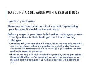 HANDLING A COLLEAGUE WITH A BAD ATTITUDE
Speak to your bosses
There are certainly situations that warrant approaching
your boss but it should be the last resort.
Before you go to your boss, talk to other colleagues you’re
friendly with as to their feelings about the offending
colleague.
 After you tell your boss about the issue, he or she may ask around to
see if others have noticed the problem as well. Knowing that your
coworkerswill corroborate your story will give you confidence and
add some weight to your case.
 If you’re the only one who’s noticed the problem, you might consider
the possibility that you’ve managed to make a mountain out of a
molehill, and that bringing it up with a supervisorwill backfire on
you.
 