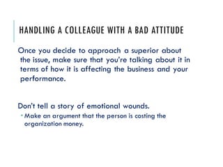 HANDLING A COLLEAGUE WITH A BAD ATTITUDE
Once you decide to approach a superior about
the issue, make sure that you’re talking about it in
terms of how it is affecting the business and your
performance.
Don’t tell a story of emotional wounds.
 Make an argument that the person is costing the
organization money.
 