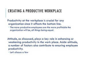 CREATING A PRODUCTIVE WORKPLACE
Productivity at the workplace is crucial for any
organization since it affects the bottom line.
 The more productive employees are the more profitable the
organization will be, all things being equal.
Attitude, as discussed, plays a key role in enhancing or
weakening productivity in the work place. Aside attitude,
a number of factors also contribute to ensuring employee
productivity.
 Let’s discuss a few
 
