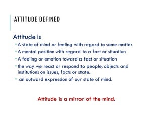 ATTITUDE DEFINED
Attitude is
 A state of mind or feeling with regard to some matter
 A mental position with regard to a fact or situation
 A feeling or emotion toward a fact or situation
 the way we react or respond to people, objects and
institutions on issues, facts or state.
 an outward expression of our state of mind.
Attitude is a mirror of the mind.
 