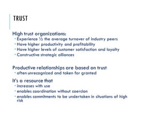 TRUST
High trust organizations:
 Experience ½ the average turnover of industry peers
 Have higher productivity and profitability
 Have higher levels of customer satisfaction and loyalty
 Constructive strategic alliances
Productive relationships are based on trust
 often unrecognized and taken for granted
It’s a resource that
 increases with use
 enables coordination without coercion
 enables commitments to be undertaken in situations of high
risk
 
