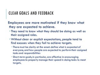 CLEAR GOALS AND FEEDBACK
Employees are more motivated if they know what
they are expected to achieve.
 They need to know what they should be doing as well as
their assigned roles.
 Without clear or explicit expectations, people tend to
find excuses when they fail to achieve targets.
 There must be clarity at the onset: define what is expected of
everyone, and how people are expected to perform their assigned
tasks and responsibilities
 Short-term goals, in particular, are effective in encouraging
employeesto properly manage their speed in doing tasks to meet
targets.
 