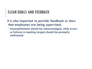 CLEAR GOALS AND FEEDBACK
It is also important to provide feedback or show
that employees are being supervised.
 Accomplishments should be acknowledged, while errors
or failures in meeting targets should be promptly
addressed.
 