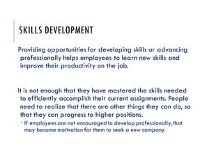 SKILLS DEVELOPMENT
Providing opportunities for developing skills or advancing
professionally helps employees to learn new skills and
improve their productivity on the job.
It is not enough that they have mastered the skills needed
to efficiently accomplish their current assignments. People
need to realize that there are other things they can do, so
that they can progress to higher positions.
 If employeesare not encouraged to develop professionally, that
may become motivation for them to seek a new company.
 