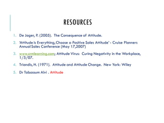 RESOURCES
1. De Jager, P. (2005). The Consequence of Attitude.
2. ‘Attitude is Everything, Choose a Positive Sales Attitude’ - Cruise Planners
Annual Sales Conference (May 17,2007)
3. www.crmlearning.com; Attitude Virus: Curing Negativity in the Workplace,
1/5/07.
4. Triandis, H. (1971). Attitude and Attitude Change. New York: Wiley
5. Dr Tabassum Alvi . Attitude
 
